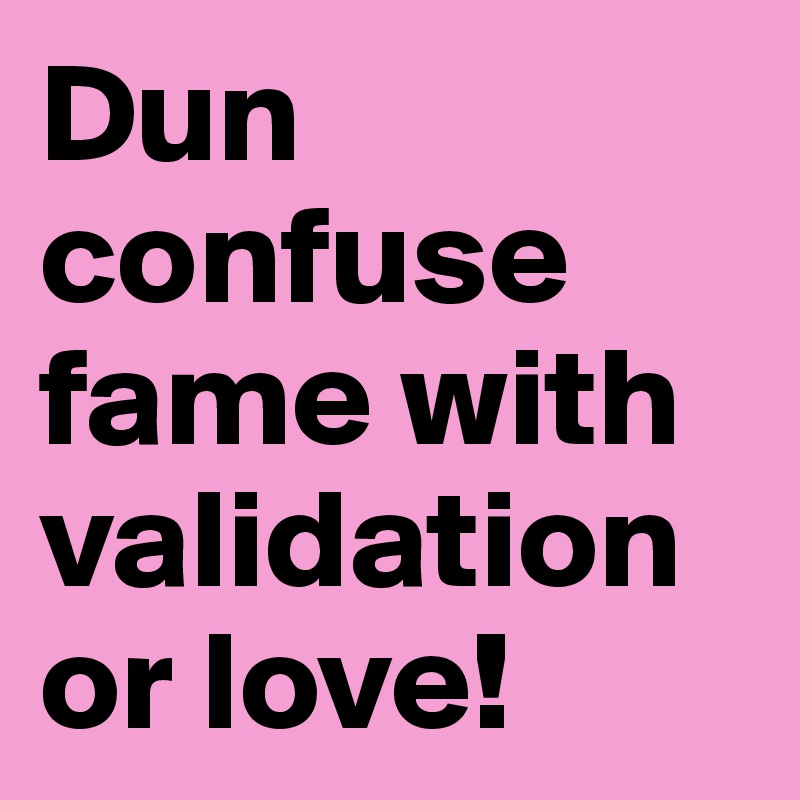 Dun confuse fame with validation or love! 