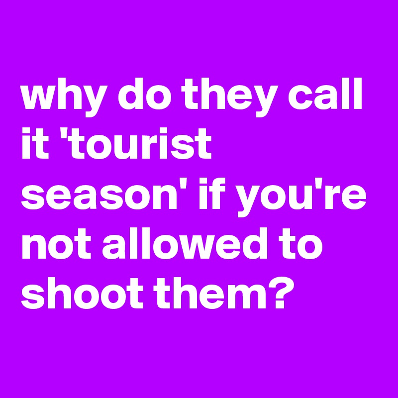 
why do they call it 'tourist season' if you're not allowed to shoot them?
