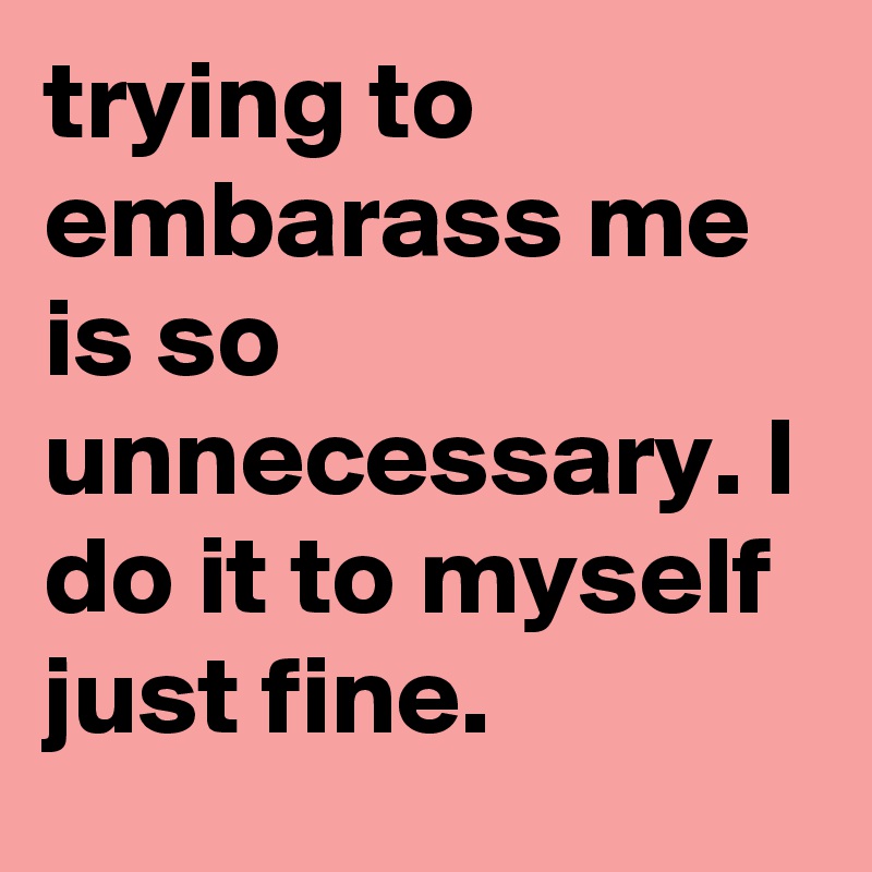trying to embarass me is so unnecessary. I do it to myself just fine.