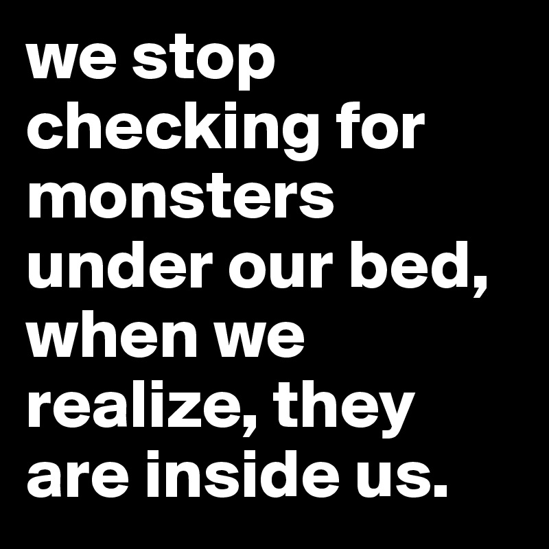 we stop checking for monsters under our bed,
when we realize, they are inside us.