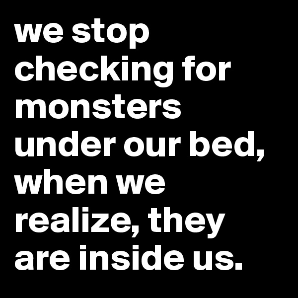 we stop checking for monsters under our bed,
when we realize, they are inside us.