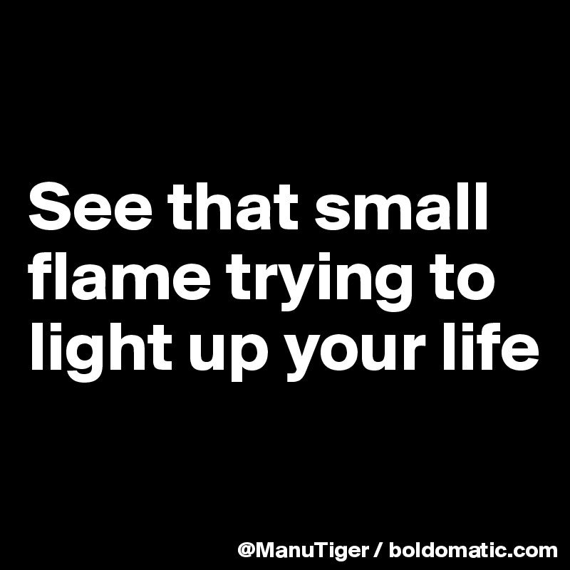 

See that small flame trying to light up your life

