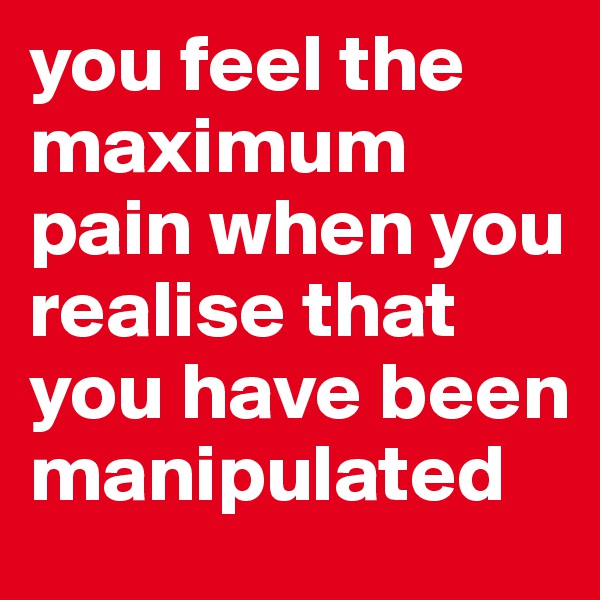 you feel the maximum pain when you realise that you have been manipulated 