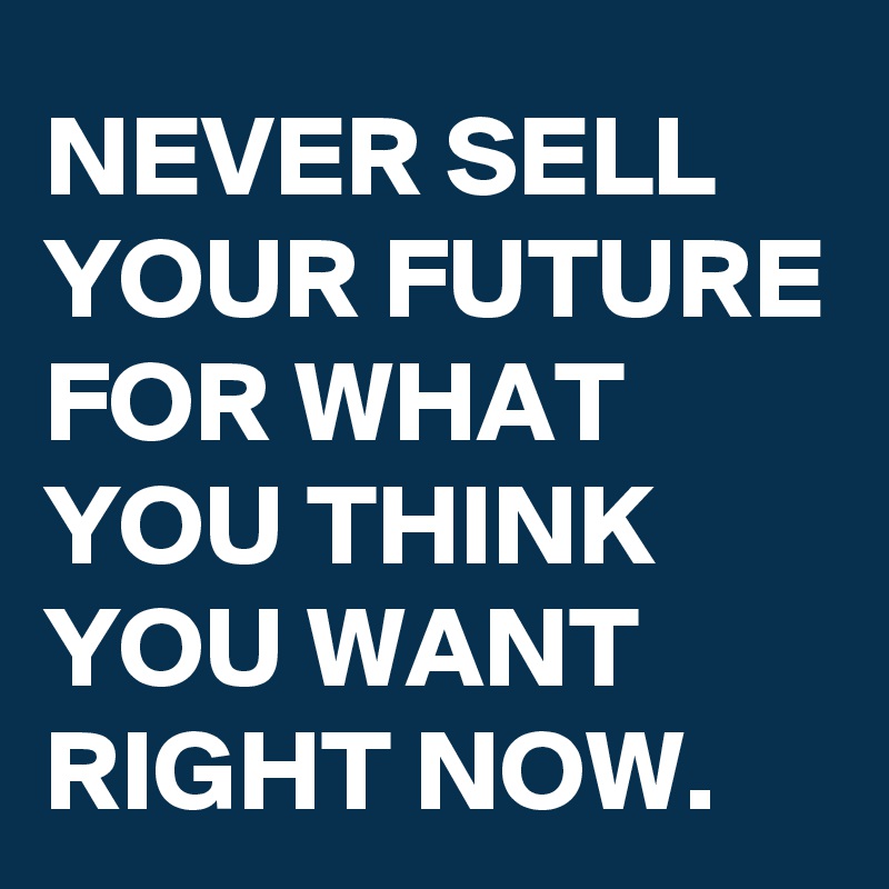 NEVER SELL YOUR FUTURE FOR WHAT YOU THINK YOU WANT RIGHT NOW.