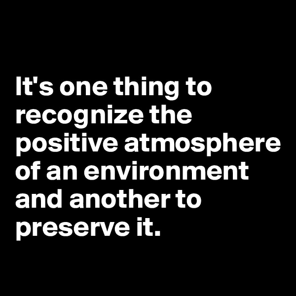 

It's one thing to recognize the positive atmosphere of an environment and another to preserve it.
