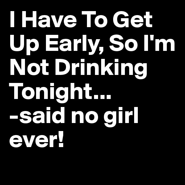 I Have To Get Up Early, So I'm Not Drinking Tonight...
-said no girl ever!