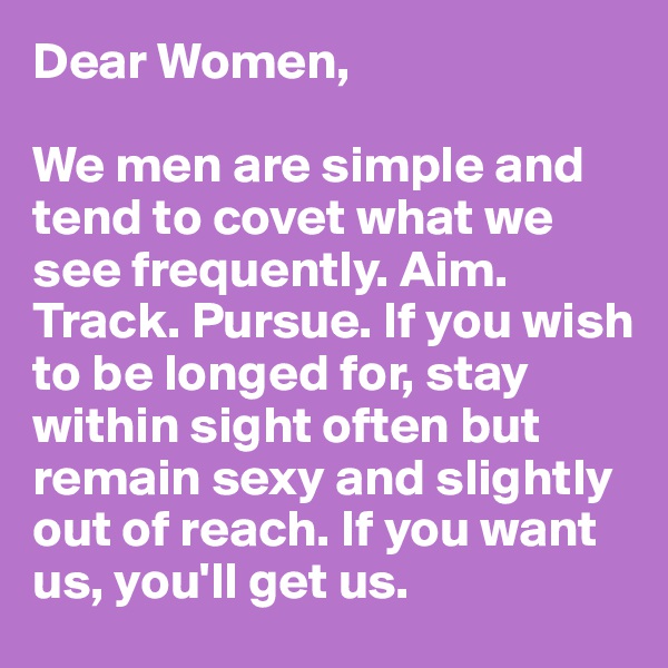 Dear Women,

We men are simple and tend to covet what we see frequently. Aim. Track. Pursue. If you wish to be longed for, stay within sight often but remain sexy and slightly out of reach. If you want us, you'll get us.
