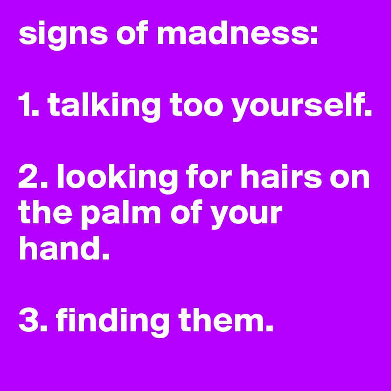 signs of madness:

1. talking too yourself.

2. looking for hairs on the palm of your hand.

3. finding them. 
