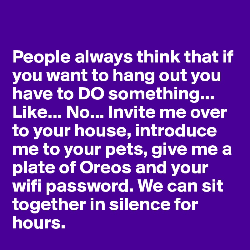 

People always think that if you want to hang out you have to DO something... Like... No... Invite me over to your house, introduce me to your pets, give me a plate of Oreos and your wifi password. We can sit together in silence for hours. 