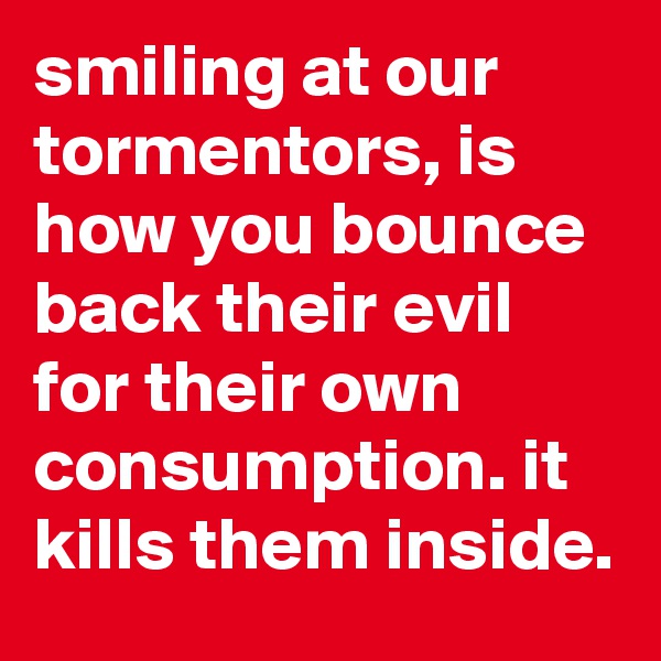 smiling at our tormentors, is how you bounce back their evil for their own consumption. it kills them inside. 