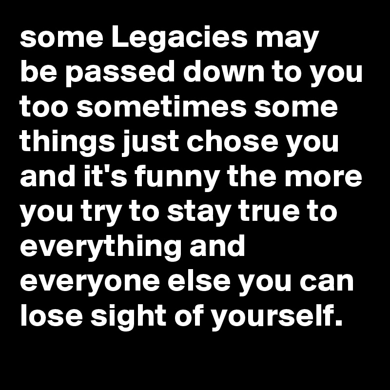 some Legacies may be passed down to you too sometimes some things just chose you and it's funny the more you try to stay true to everything and everyone else you can lose sight of yourself.
