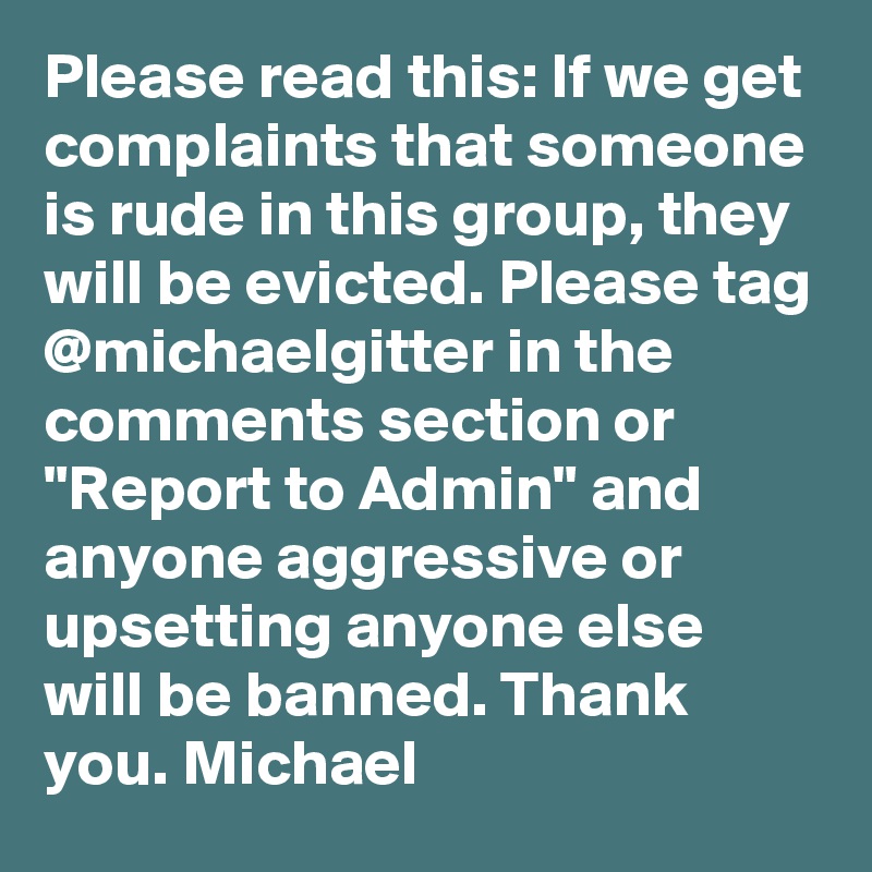 Please read this: If we get complaints that someone is rude in this group, they will be evicted. Please tag @michaelgitter in the comments section or "Report to Admin" and anyone aggressive or upsetting anyone else will be banned. Thank you. Michael