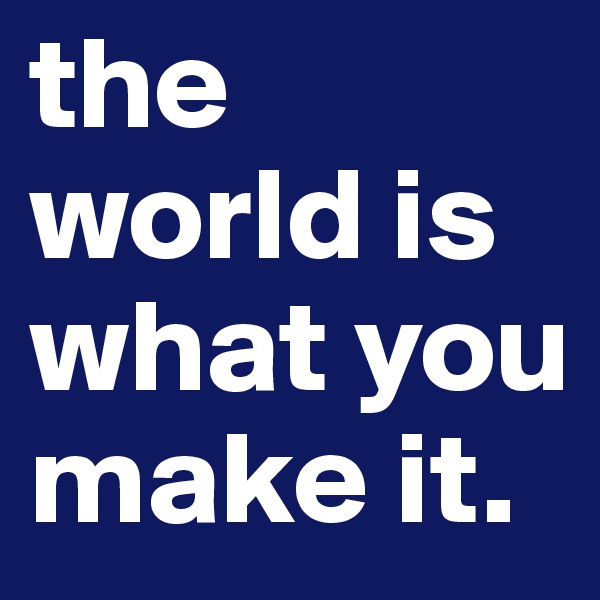 the world is what you make it.