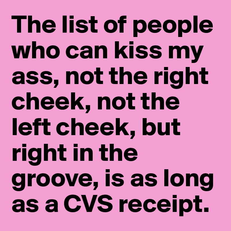 The list of people who can kiss my ass, not the right cheek, not the left cheek, but right in the groove, is as long as a CVS receipt.  