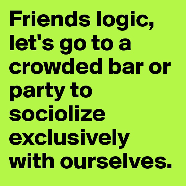 Friends logic, let's go to a crowded bar or party to sociolize exclusively with ourselves.