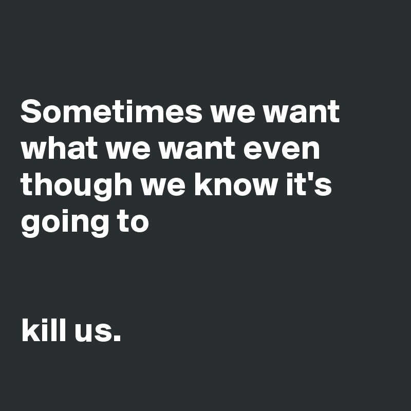 

Sometimes we want what we want even though we know it's going to 
    

kill us.

