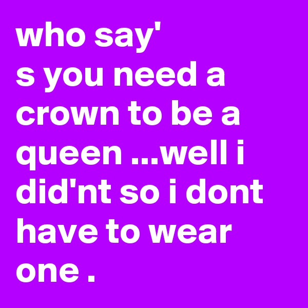 who say'
s you need a crown to be a queen ...well i did'nt so i dont have to wear one .