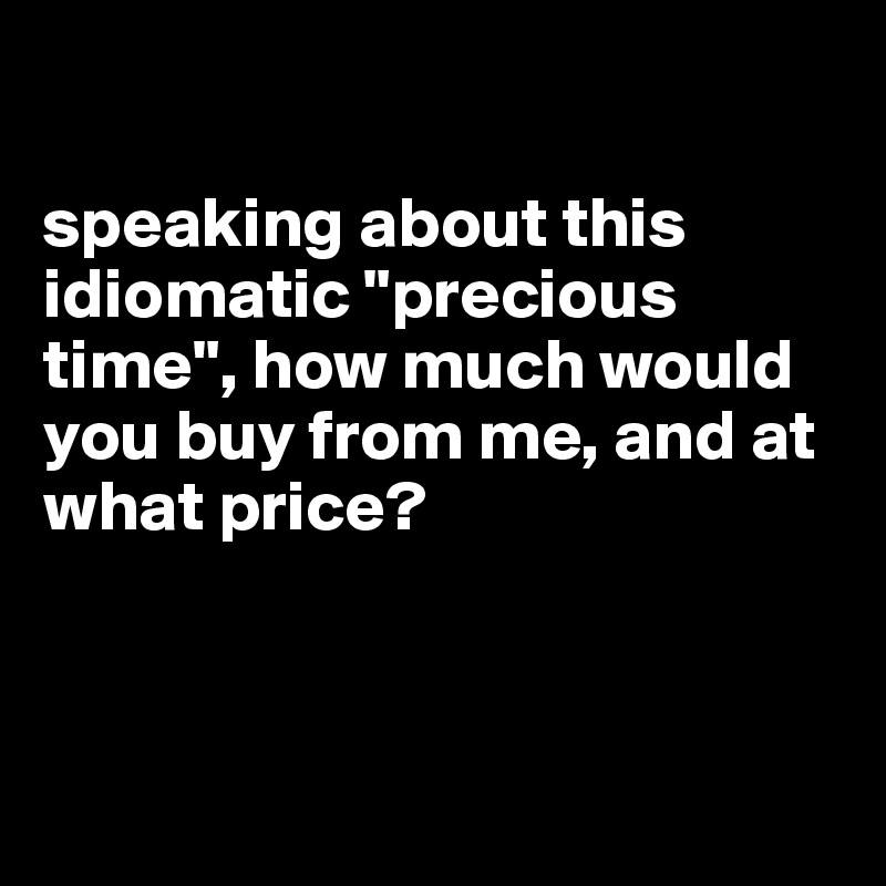 

speaking about this idiomatic "precious time", how much would you buy from me, and at what price?



