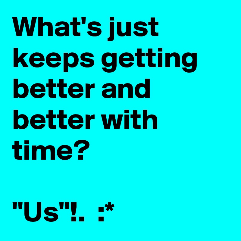 What's just keeps getting better and better with time?

"Us"!.  :*