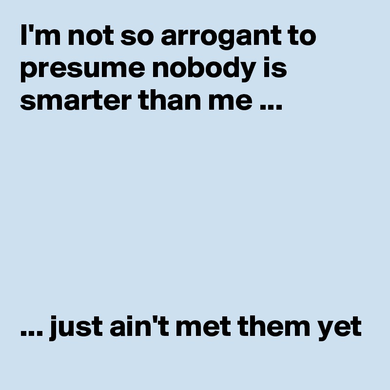 I'm not so arrogant to presume nobody is smarter than me ...






... just ain't met them yet