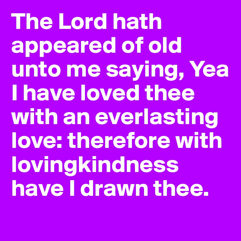 The Lord hath appeared of old unto me saying, Yea I have loved thee with an everlasting love: therefore with lovingkindness have I drawn thee. 