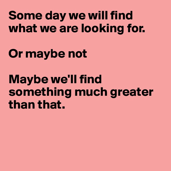 Some day we will find what we are looking for.

Or maybe not

Maybe we'll find something much greater than that.



