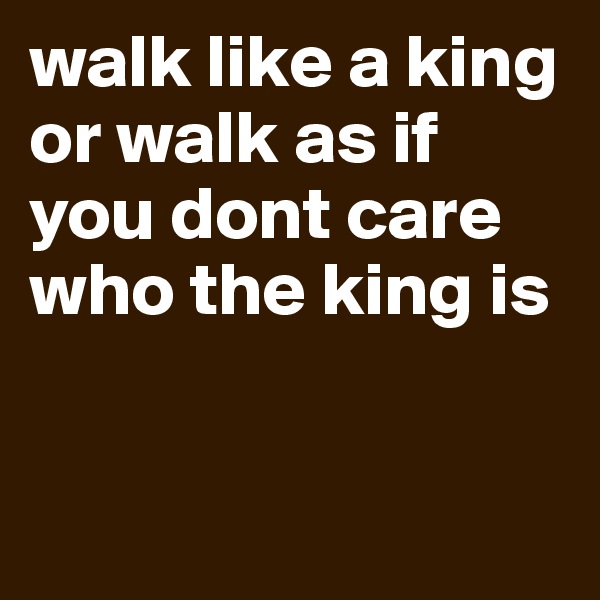 walk like a king or walk as if you dont care who the king is


