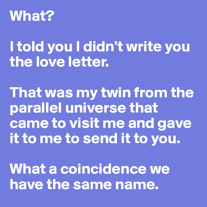 What?

I told you I didn't write you the love letter.

That was my twin from the parallel universe that came to visit me and gave it to me to send it to you. 

What a coincidence we have the same name.