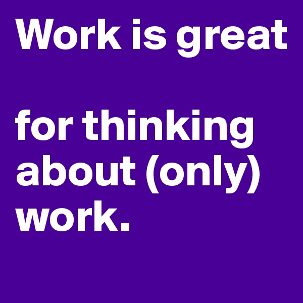 Work is great 

for thinking about (only) work. 