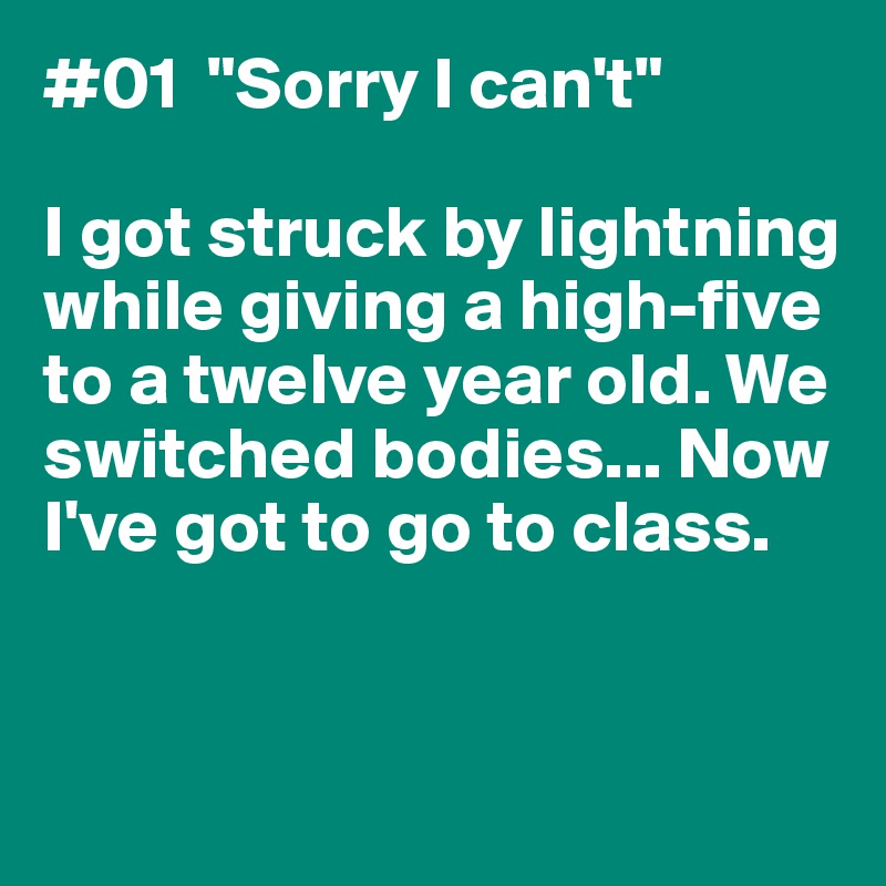 #01  "Sorry I can't"

I got struck by lightning 
while giving a high-five to a twelve year old. We switched bodies... Now I've got to go to class. 


