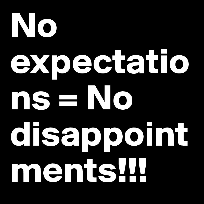 No expectations = No disappointments!!!