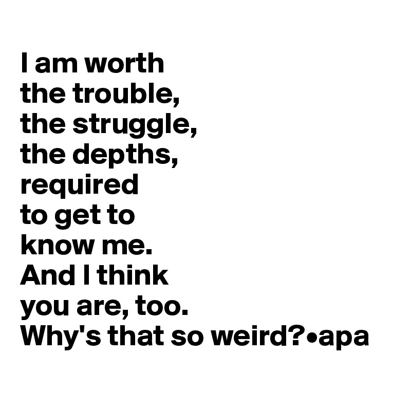 
I am worth 
the trouble, 
the struggle, 
the depths, 
required
to get to 
know me. 
And I think 
you are, too.
Why's that so weird?•apa
