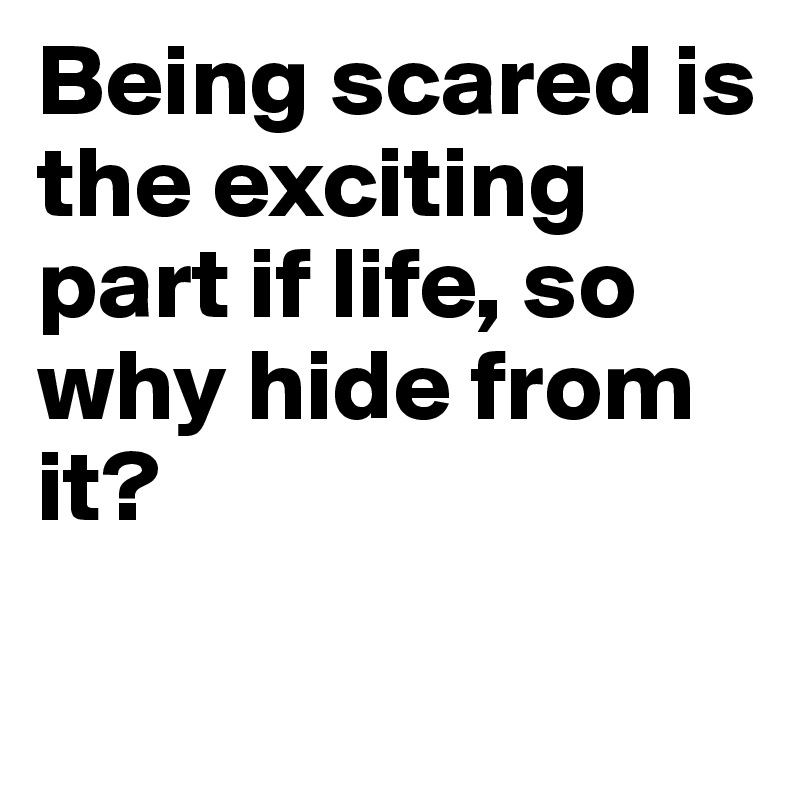 Being scared is the exciting part if life, so why hide from it? 

