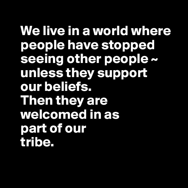 
    We live in a world where     
    people have stopped 
    seeing other people ~ 
    unless they support
    our beliefs. 
    Then they are 
    welcomed in as 
    part of our 
    tribe. 

