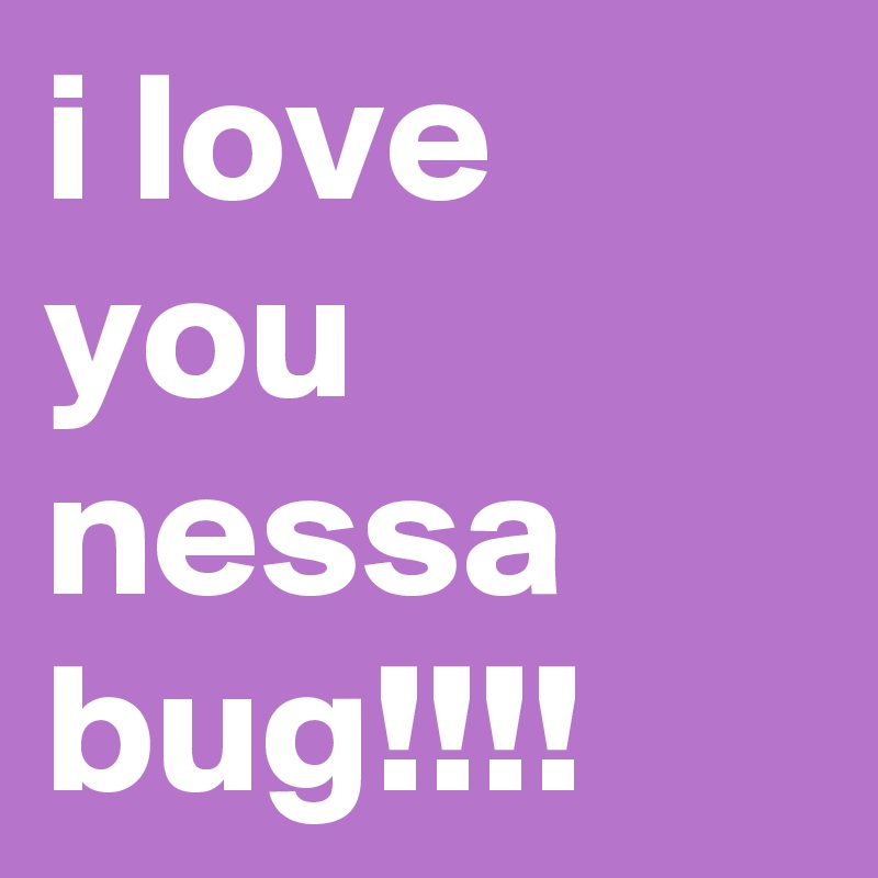 i love you nessa bug!!!!