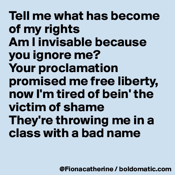 Tell me what has become of my rights
Am I invisable because you ignore me?
Your proclamation promised me free liberty, now I'm tired of bein' the victim of shame
They're throwing me in a 
class with a bad name

