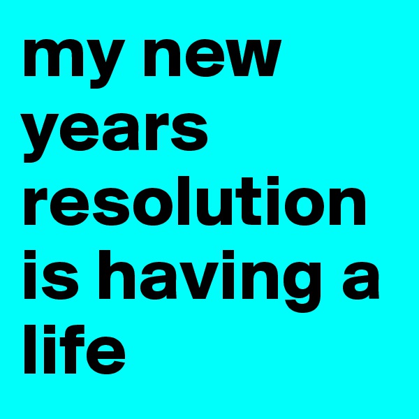 my new years resolution is having a life