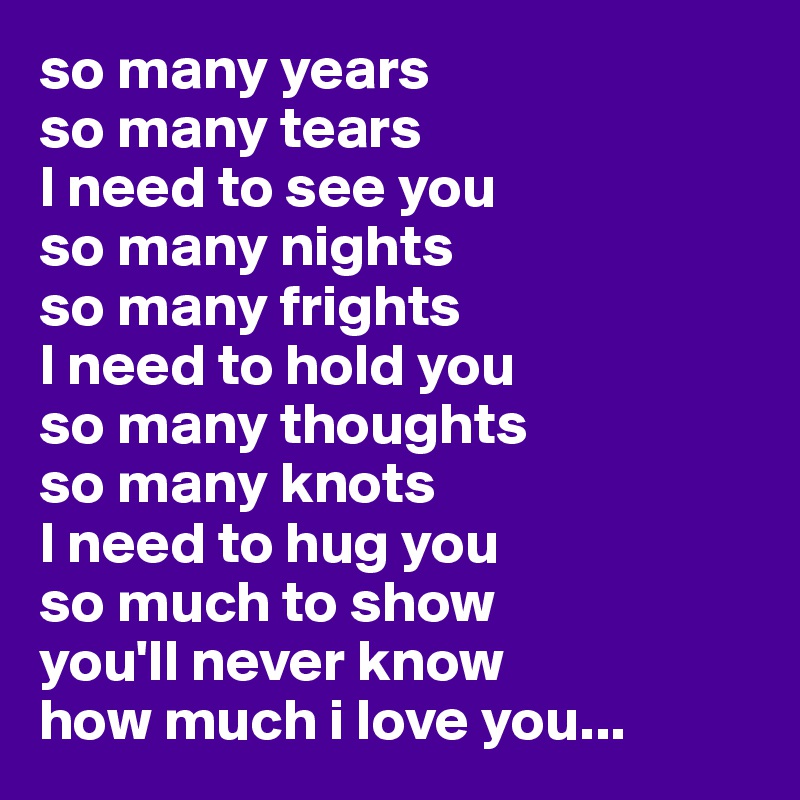 so many years
so many tears
I need to see you
so many nights
so many frights
I need to hold you
so many thoughts 
so many knots
I need to hug you 
so much to show 
you'll never know
how much i love you...