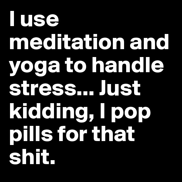 I use meditation and yoga to handle stress... Just kidding, I pop pills for that shit. 