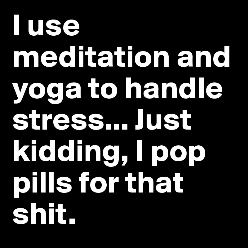 I use meditation and yoga to handle stress... Just kidding, I pop pills for that shit. 