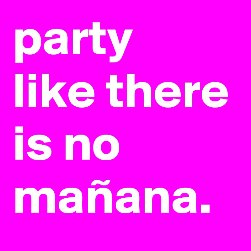 party
like there is no
mañana.