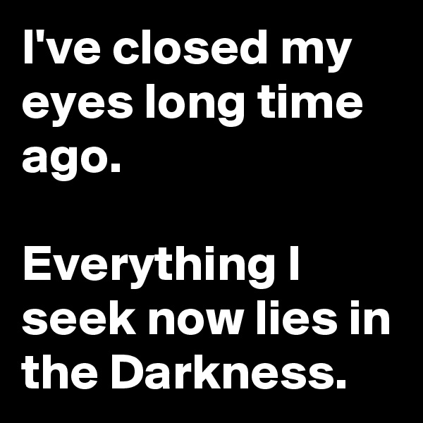 I've closed my eyes long time ago.

Everything I seek now lies in the Darkness. 