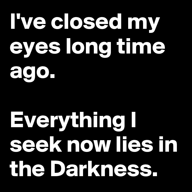 I've closed my eyes long time ago.

Everything I seek now lies in the Darkness. 