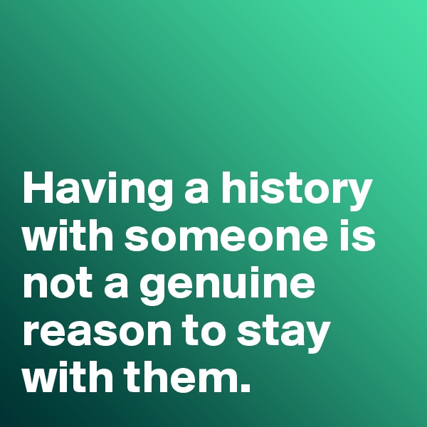 


Having a history with someone is not a genuine reason to stay with them. 