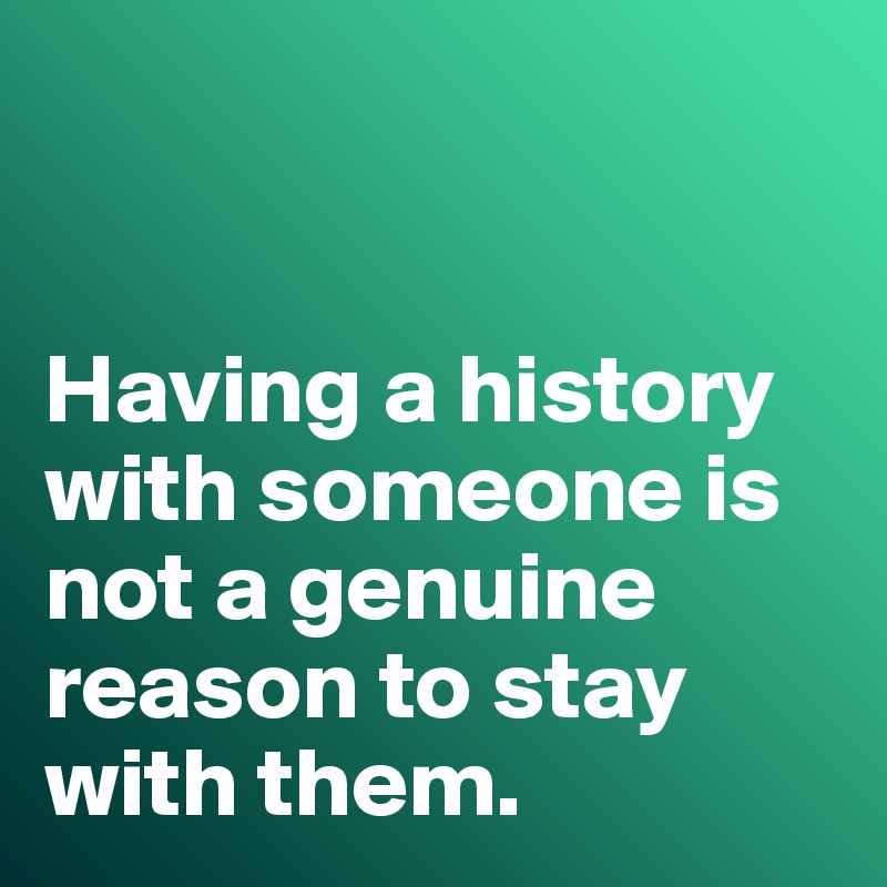 


Having a history with someone is not a genuine reason to stay with them. 