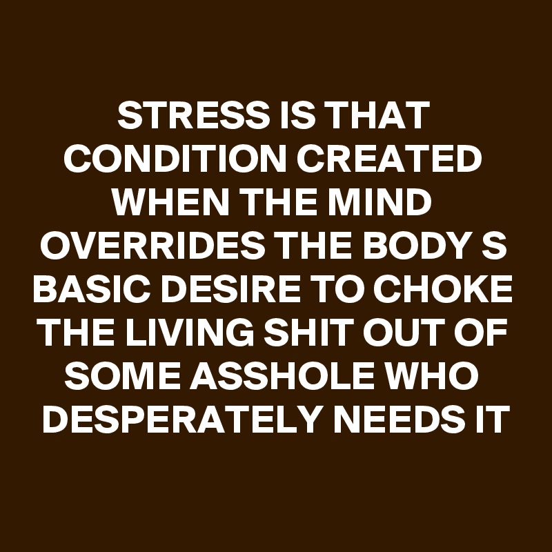 
STRESS IS THAT CONDITION CREATED WHEN THE MIND OVERRIDES THE BODY S BASIC DESIRE TO CHOKE THE LIVING SHIT OUT OF SOME ASSHOLE WHO DESPERATELY NEEDS IT

