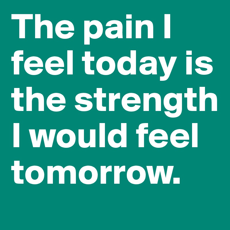 The pain I feel today is the strength I would feel tomorrow.