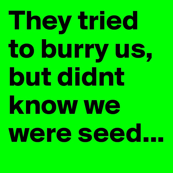 They tried to burry us, but didnt know we were seed...