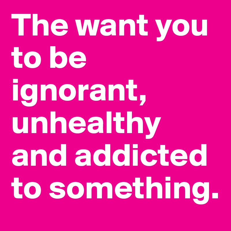 The want you to be ignorant, unhealthy and addicted to something.