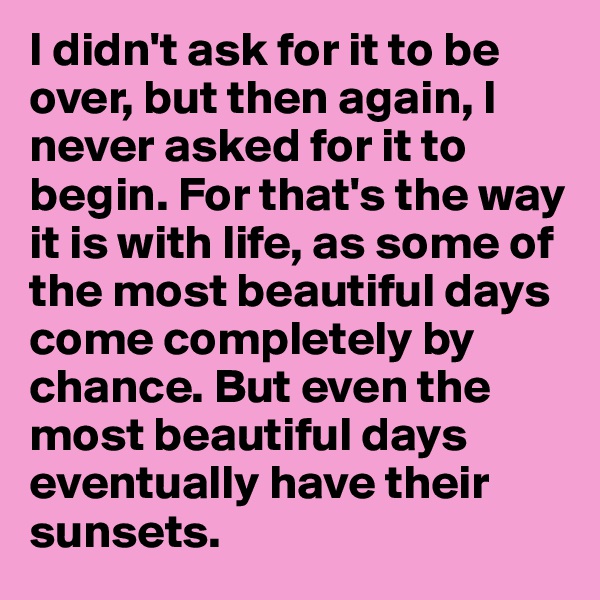 I didn't ask for it to be over, but then again, I never asked for it to begin. For that's the way it is with life, as some of the most beautiful days come completely by chance. But even the most beautiful days eventually have their sunsets.